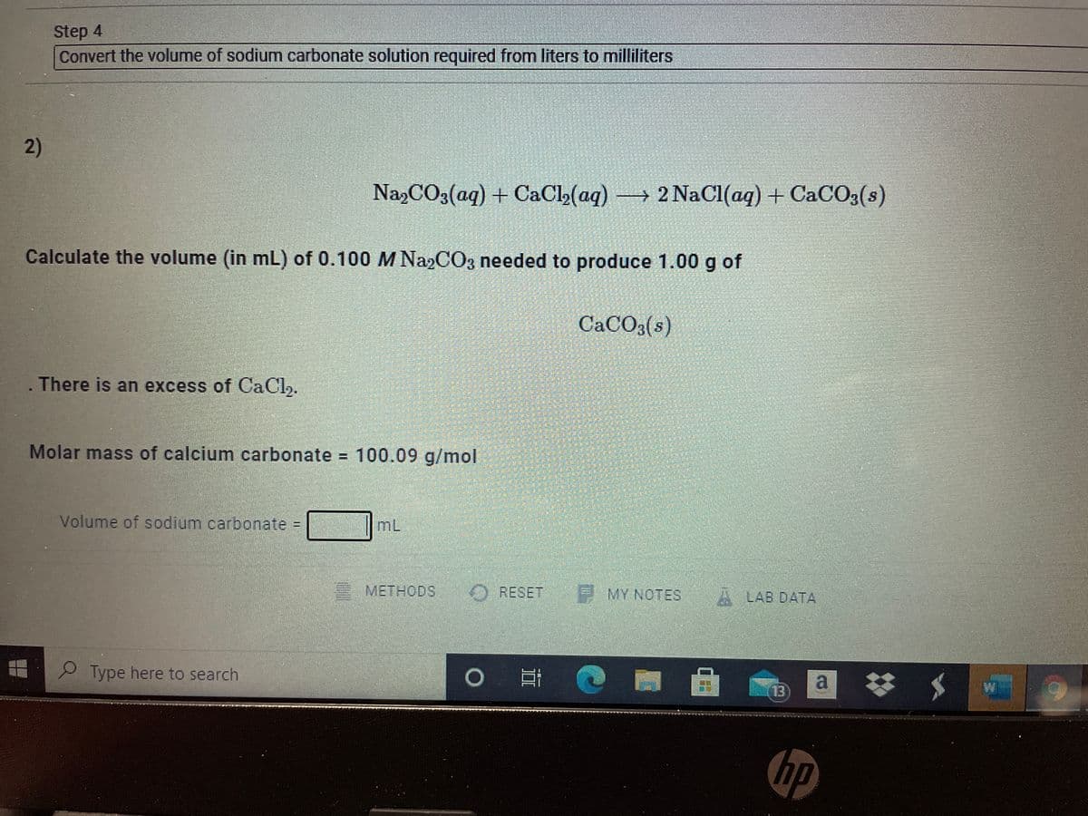 Step 4
Convert the volume of sodium carbonate solution required from liters to milliliters
2)
NazCO3(aq) + CaCl2(aq)2 NaCl(aq) + CaCO3(s)
Calculate the volume (in mL) of 0.100 M Na2CO3 needed to produce 1.00 g of
CACO3(s)
There is an excess of CaCh.
Molar mass of calcium carbonate = 100.09 g/mol
Volume of sodium carbonate =
mL
METHODS
O RESET
E MY NOTES
A LAB DATA
Type here to search
a
13
hp
