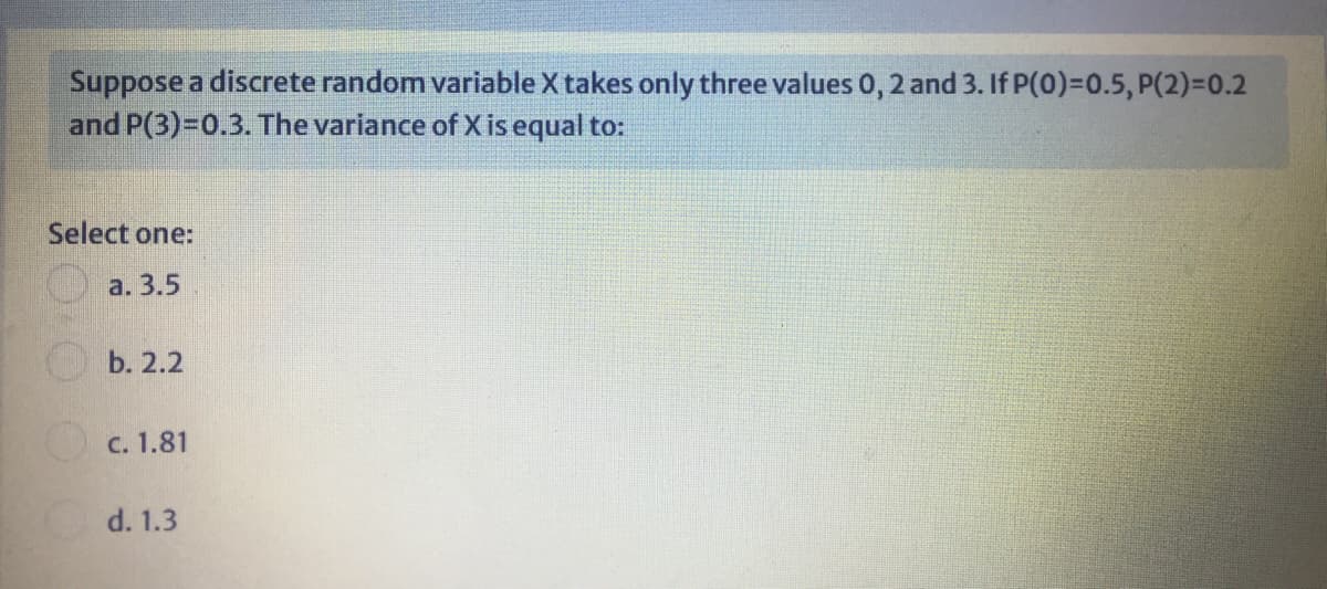 Suppose a discrete random variable X takes only three values 0, 2 and 3. If P(0)=0.5, P(2)=0.2
and P(3)=D0.3. The variance of X is equal to:
Select one:
a. 3.5
b. 2.2
O c. 1.81
d. 1.3
