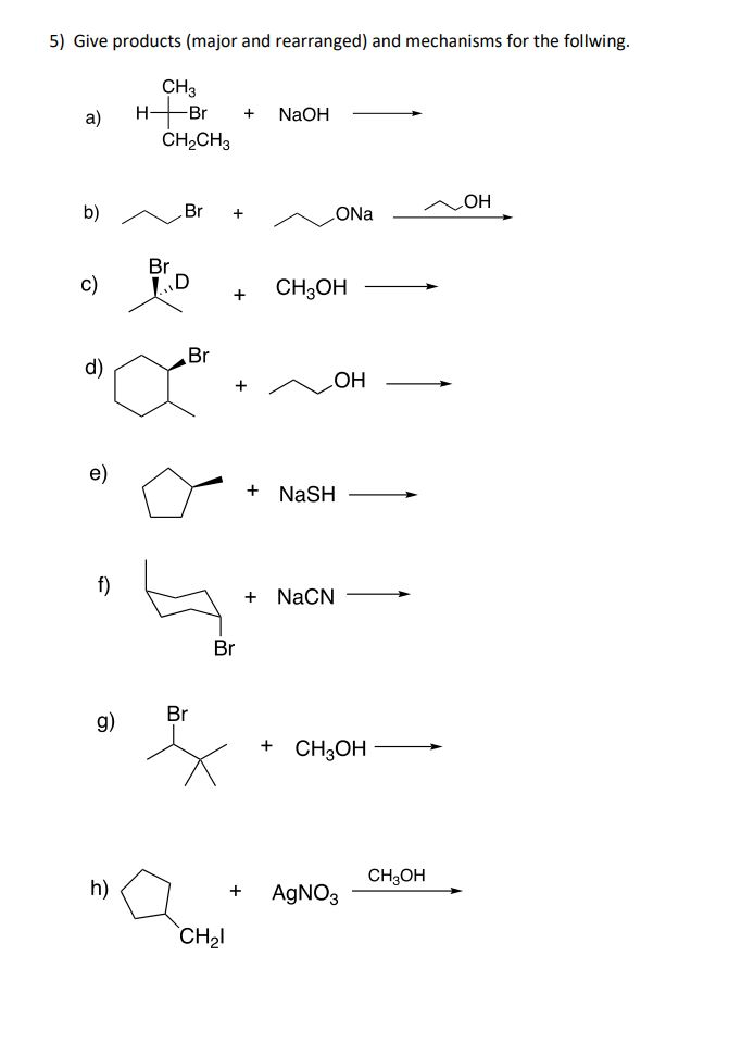 5) Give products (major and rearranged) and mechanisms for the follwing.
CH3
HBr
a)
NaOH
CH2CH3
OH
b)
Br
ONa
Br
c)
CH3OH
Br
d)
HO
e)
+ NaSH
f)
+ NaCN
Br
Br
g)
+ CHОН
CH,OH
h)
AGNO3
+
CH2I
