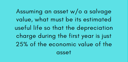 Assuming an asset w/o a salvage
value, what must be its estimated
useful life so that the depreciation
charge during the first year is just
25% of the economic value of the
asset
