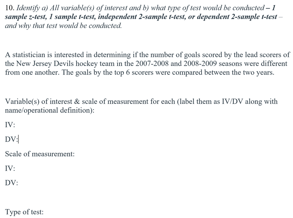 10. Identify a) All variable(s) of interest and b) what type of test would be conducted – 1
sample z-test, 1 sample t-test, independent 2-sample t-test, or dependent 2-sample t-test-
and why that test would be conducted.
A statistician is interested in determining if the number of goals scored by the lead scorers of
the New Jersey Devils hockey team in the 2007-2008 and 2008-2009 seasons were different
from one another. The goals by the top 6 scorers were compared between the two years.
Variable(s) of interest & scale of measurement for each (label them as IV/DV along with
name/operational definition):
IV:
DV:|
Scale of measurement:
IV:
DV:
Type of test:
