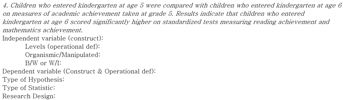 4. Children who entered kindergarten at age 5 were compared with children who entered kindergarten at age 6
on measures of academic achievement taken at grade 5. Results indicate that children who entered
kindergarten at age 6 scored significantly higher on standardized tests measuring reading achievement and
mathematics achievement.
Independent variable (construct):
Levels (operational def):
Organismic/Manipulated:
B/W or W/I:
Dependent variable (Construct & Operational def):
Type of Hypothesis:
Type of Statistic:
Research Design:
