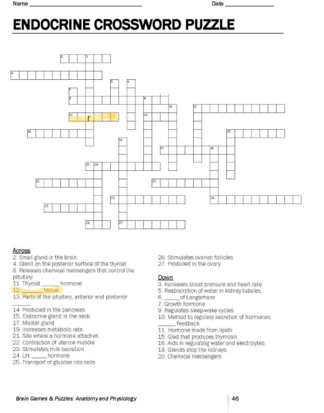 Name
ENDOCRINE CROSSWORD PUZZLE
125
09
326
20
Across
2. Small gland in the brain.
4. Gland on the posterior surface of the thyroid
8. Releases chemical messengers that control the
pituitary
11 Thyroid.
hormone
12.
tissue
13. Parts of the pituitary, anterior and posterior
14. Produced in the pancreas.
15. Endocrine gland in the neck
17. Master gland
19. Increases metabolic rate.
21. Site where a hormone attaches.
23
22. Contraction of uterine muscle.
23. Stimulates milk secretion.
24. LH hormone
25. Transport of glucose into cells.
Brain Games & Puzzles: Anatomy and Physiology
15
Date
10
18
24
15
26. Stimulates ovarian follicles.
27. Produced in the ovary.
Down
3. Increases blood pressure and heart rate.
5. Reabsorption of water in kidney tubules.
6. of Langerhans
7. Growth hormone
9. Regulates sleep-wake cycles.
10. Method to regulate secretion of hormones;
feedback
11. Hormone made from lipids
15. Glad that produces thymosin.
16. Aids in regulating water and electrolytes.
18. Glands atop the kidneys
20. Chemical messengers
46