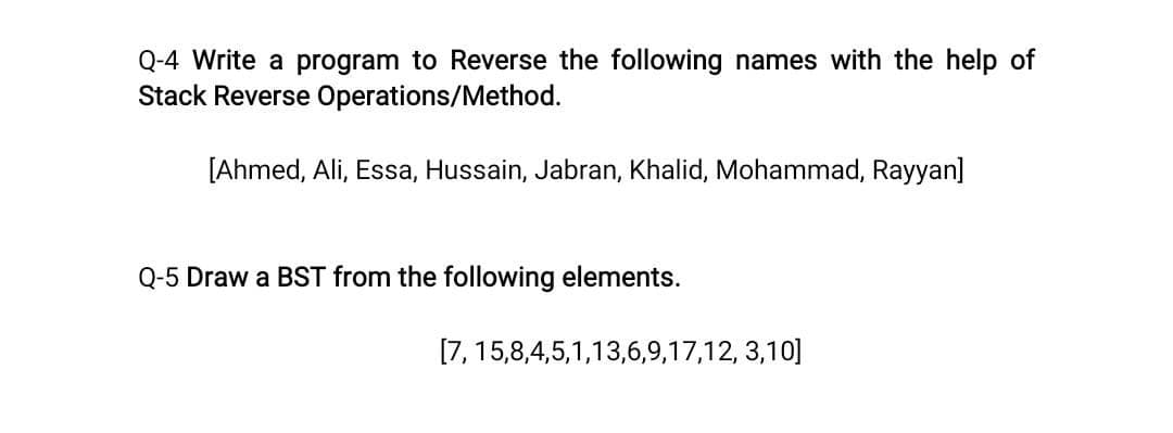 Q-4 Write a program to Reverse the following names with the help of
Stack Reverse Operations/Method.
[Ahmed, Ali, Essa, Hussain, Jabran, Khalid, Mohammad, Rayyan]
Q-5 Draw a BST from the following elements.
[7, 15,8,4,5,1,13,6,9,17,12, 3,10]
