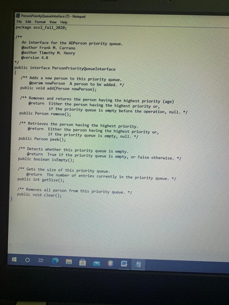 PersonPriorityQueuelnterface (7) - Notepad
File Edit Format View Help
package ass2_fall_2020;
**
An interface for the ADPerson priority queue.
Qauthor Frank M. Carrano
Qauthor Timothy M. Henry
eversion 4.0
public interface PersonPriorityQueueInterface
1** Adds a new person to this priority queue.
@param newPerson A person to be added. */
public void add(Person newPerson);
/** Removes and returns the person having the highest priority (age)
@return Either the person having the highest priority or,
if the priority queue is empty before the operation, null. */
public Person remove();
/** Retrieves the person having the highest priority.
@return Either the person having the highest priority or,
if the priority queue is empty, null. */
public Person peek ();
/** Detects whether this priority queue is empty.
@return True if the priority queue is empty, or false otherwise. */
public boolean isEmpty();
** Gets the size of this priority queue.
@return The number of entries currently in the priority queue. */
public int getSize();
/** Removes all person from this priority queue. */
public void clear();
