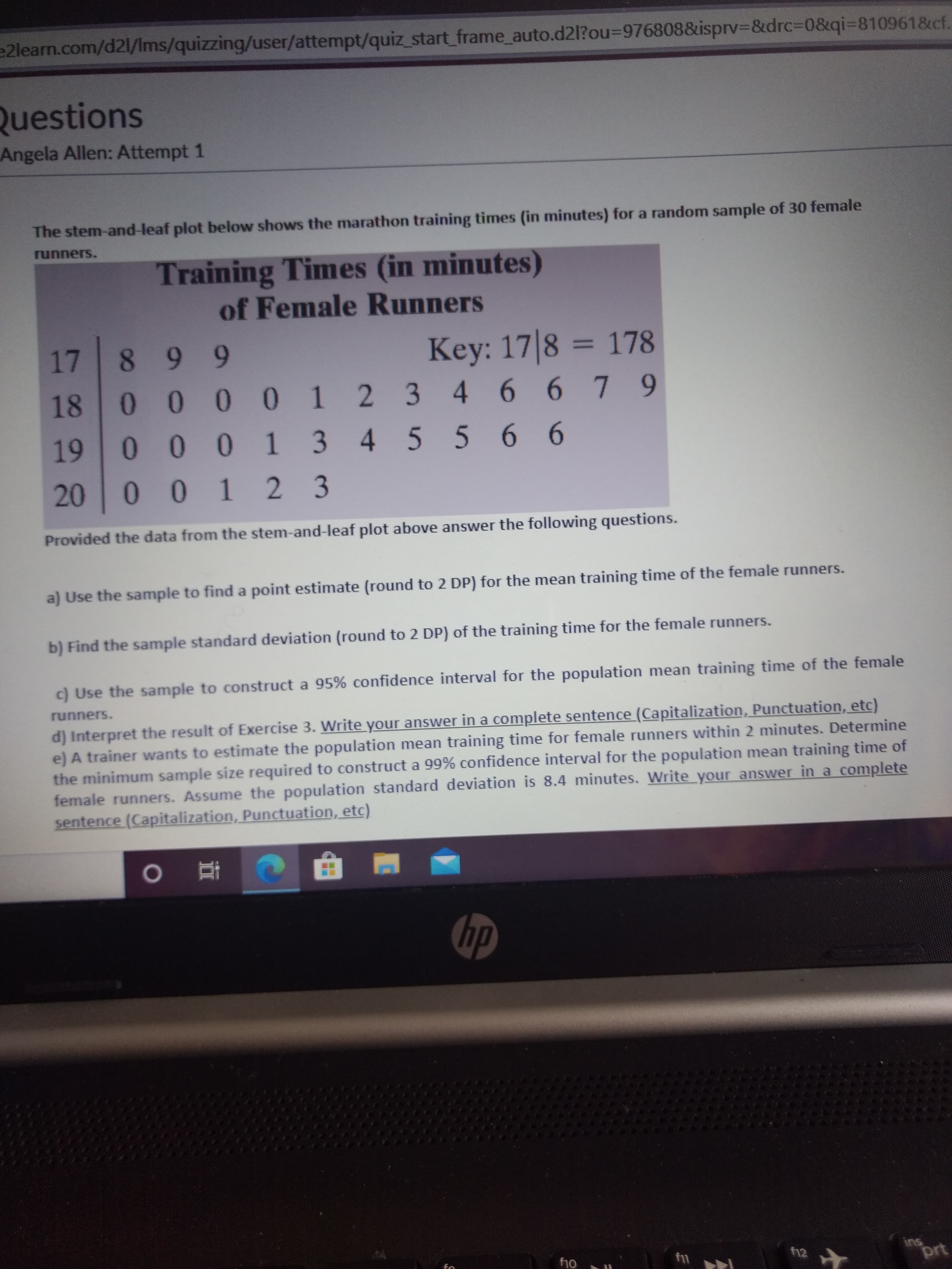 e2learn.com/d21/Ims/quizzing/user/attempt/quiz_start_frame_auto.d2l?ou%=D976808&isprv3&drc%3D0&qi=8109618cf.
Questions
Angela Allen: Attempt 1
The stem-and-leaf plot below shows the marathon training times (in minutes) for a random sample of 30 female
runners.
Training Times (in minutes)
of Female Runners
17
899
Key: 17|8 = 178
%3D
10 0 0 1 2 3
19 0 0 0 1 3 4 5 5 6 6
18
46679
20
10 1 2 3
Provided the data from the stem-and-leaf plot above answer the following questions.
a) Use the sample to find a point estimate (round to 2 DP) for the mean training time of the female runners.
b) Find the sample standard deviation (round to 2 DP) of the training time for the female runners.
c) Use the sample to construct a 95% confidence interval for the population mean training time of the female
runners.
d) Interpret the result of Exercise 3. Write your answer in a complete sentence (Capitalization, Punctuation, etc)
e) A trainer wants to estimate the population mean training time for female runners within 2 minutes. Determine
the minimum sample size required to construct a 99% confidence interval for the population mean training time of
female runners. Assume the population standard deviation is 8.4 minutes. Write your answer in a complete
sentence (Capitalization, Punctuation, etc)
hp
ins
prt
f10
f12
