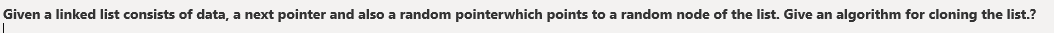 Given a linked list consists of data, a next pointer and also a random pointerwhich points to a random node of the list. Give an algorithm for cloning the list.?
