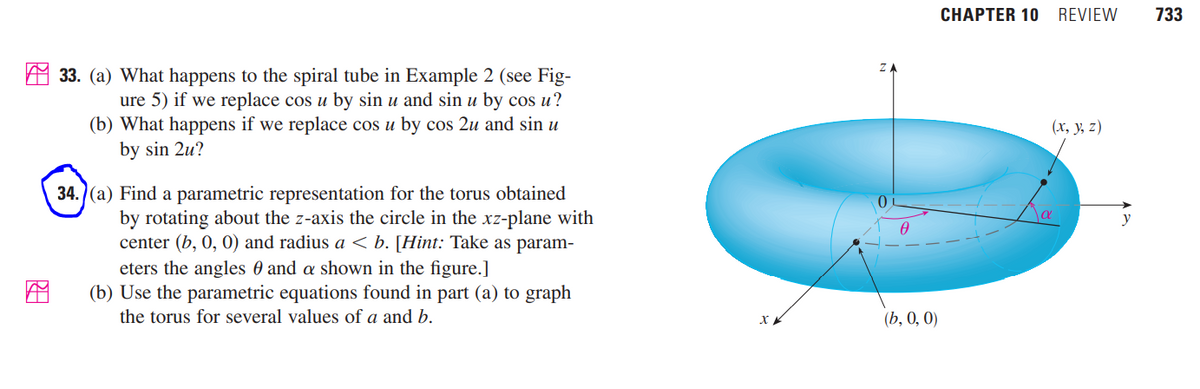 CHAPTER 10
REVIEW
733
33. (a) What happens to the spiral tube in Example 2 (see Fig-
ure 5) if we replace cos u by sin u and sin u by cos u?
(b) What happens if we replace cos u by cos 2u and sin u
by sin 2u?
(х, у, z)
34.)(a) Find a parametric representation for the torus obtained
by rotating about the z-axis the circle in the xz-plane with
center (b, 0, 0) and radius a < b. [Hint: Take as param-
eters the angles 0 and a shown in the figure.]
(b) Use the parametric equations found in part (a) to graph
y
the torus for several values of a and b.
(b, 0, 0)
