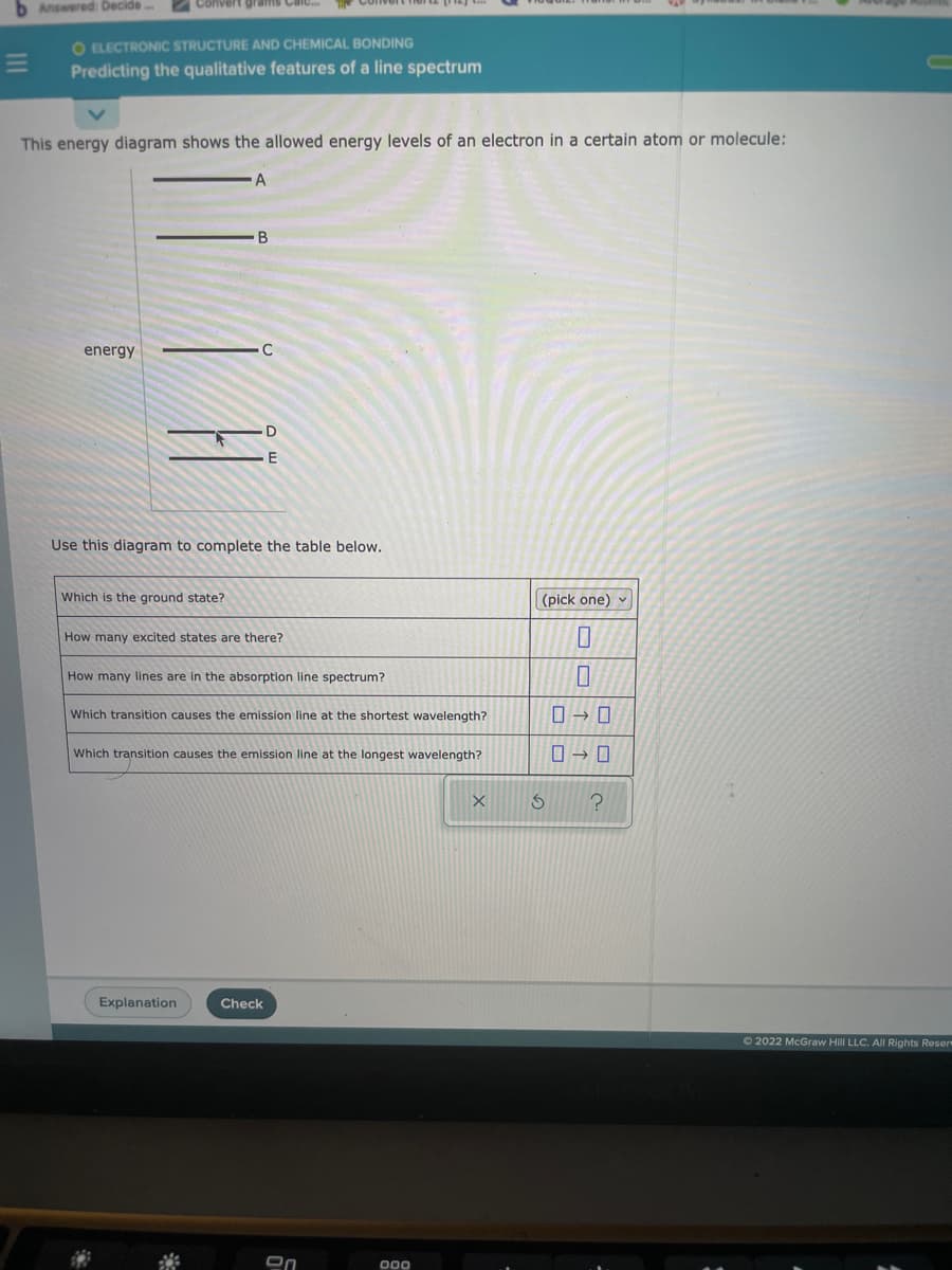 b Answered: Decide
Convert grams Caic.
O ELECTRONIC STRUCTURE AND CHEMICAL BONDING
Predicting the qualitative features of a line spectrum
This energy diagram shows the allowed energy levels of an electron in a certain atom or molecule:
A
energy
E
Use this diagram to complete the table below.
Which is the ground state?
(pick one) v
How many excited states are there?
How many lines are in the absorption line spectrum?
Which transition causes the emission line at the shortest wavelength?
Which transition causes the emission line at the longest wavelength?
Explanation
Check
O 2022 McGraw Hill LLC. AIl Rights Reser
000
