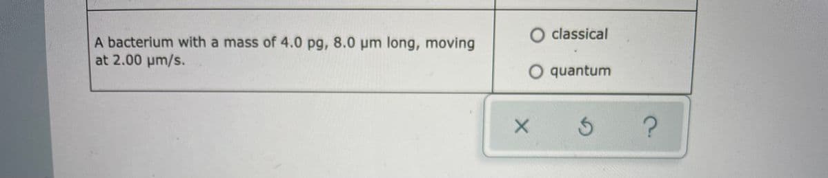 O classical
A bacterium with a mass of 4.0 pg, 8.0 pm long, moving
at 2.00 um/s.
O quantum
