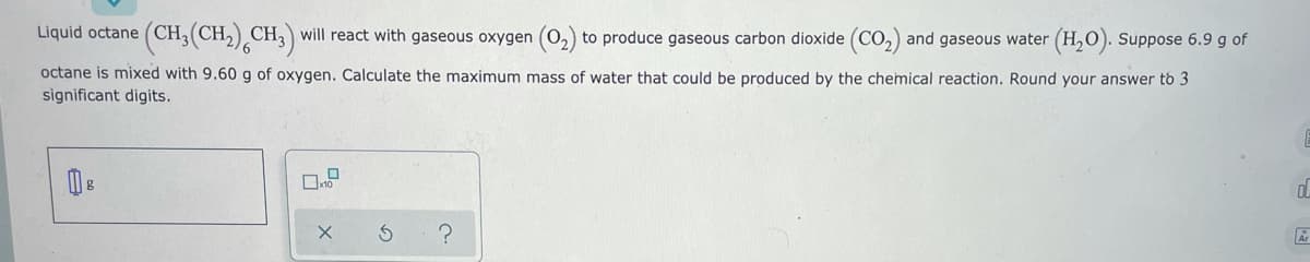 Liquid octane (CH,(CH,) CH,) will react with gaseous oxygen (0,) to produce gaseous carbon dioxide (CO,) and gaseous water (H,0). Suppose 6.9 g of
octane is mixed with 9.60 g of oxygen. Calculate the maximum mass of water that could be produced by the chemical reaction. Round your answer to 3
significant digits.
