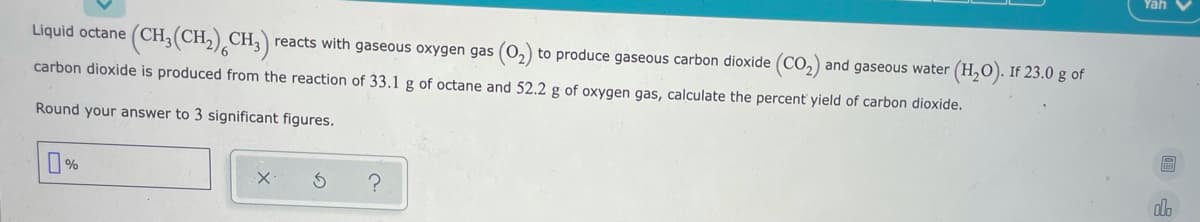 Yah V
(CH,(CH,),CH;)
Liquid octane
reacts with gaseous oxygen gas (0,) to produce gaseous carbon dioxide (CO,) and gaseous water (H,O). If 23.0 g of
carbon dioxide is produced from the reaction of 33.1 g of octane and 52.2 g of oxygen gas, calculate the percent' yield of carbon dioxide.
Round your answer to 3 significant figures.
do
