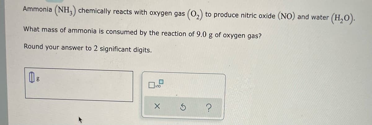 Ammonia (NH,) chemically reacts with oxygen gas (0,) to produce nitric oxide (NO) and water (H,0).
What mass of ammonia is consumed by the reaction of 9.0 g of oxygen gas?
Round your answer to 2 significant digits.
Ox10
