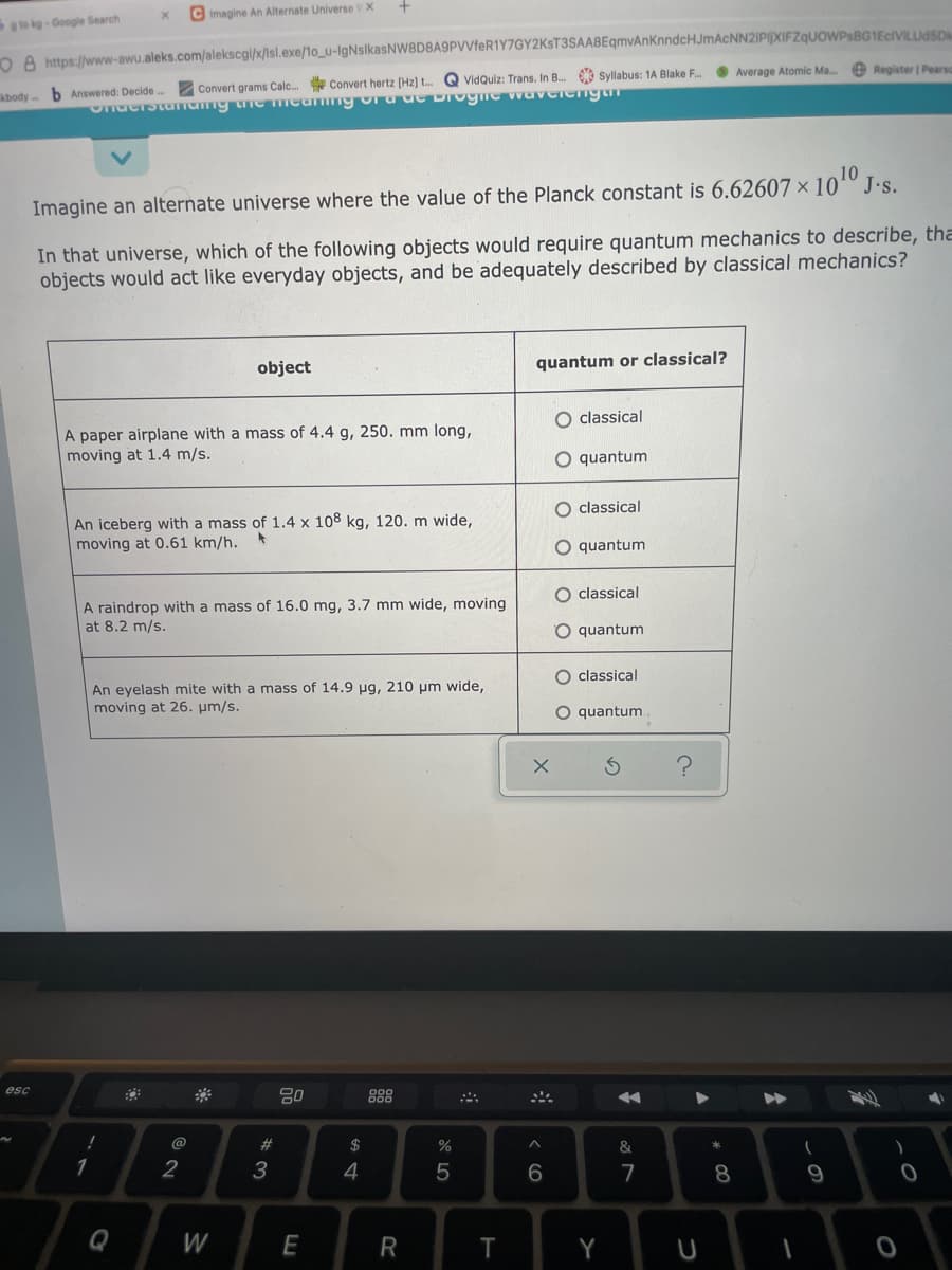 C Imagine An Alternate Universe V X
to kg-Google Search
O A https://www-awu.aleks.com/alekscgi/x/lsl.exe/1o_u-IgNslkasNW8D8A9PVVfeR1Y7GY2KST3SAA8EqmvAnKnndcHJmAcNN2IPIXIFZqUOWPsBG1EcIVILUdSD
e Register | Pearso
O Average Atomic Ma.
2 Convert grams Calc. Convert hertz [Hz] t. Q VidQuiz: Trans. In B. Syllabus: 1A Blake F..
abody b Answered: Decide
10
Imagine an alternate universe where the value of the Planck constant is 6.62607 × 10º J.s.
In that universe, which of the following objects would require quantum mechanics to describe, tha
objects would act like everyday objects, and be adequately described by classical mechanics?
object
quantum or classical?
O classical
A paper airplane with a mass of 4.4 g, 250. mm long,
moving at 1.4 m/s.
O quantum
classical
An iceberg with a mass of 1.4 x 108 kg, 120. m wide,
moving at 0.61 km/h.
quantum
classical
A raindrop with a mass of 16.0 mg, 3.7 mm wide, moving
at 8.2 m/s.
quantum
O classical
An eyelash mite with a mass of 14.9 ug, 210 um wide,
moving at 26. µm/s.
O quantum.
esc
888
2#
$
%
&
1
3
4
7
8
9
Q
W
E
R
T
Y
оо
CO
A LO
