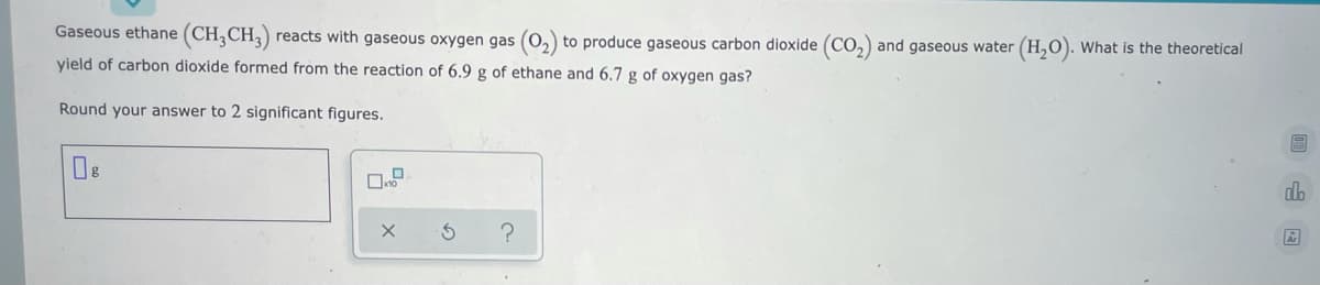 Gaseous ethane (CH;CH,)
reacts with gaseous oxygen gas (0,) to produce gaseous carbon dioxide (Co,) and gaseous water (H,0). What is the theoretical
yield of carbon dioxide formed from the reaction of 6.9 g of ethane and 6.7 g of oxygen gas?
Round your answer to 2 significant figures.
do
Ar
