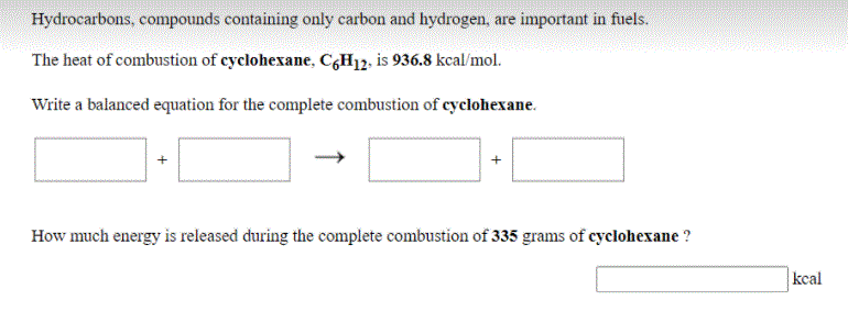 Hydrocarbons, compounds containing only carbon and hydrogen, are important in fuels.
The heat of combustion of cyclohexane, C¿H12, is 936.8 kcal/mol.
Write a balanced equation for the complete combustion of cyclohexane.
How much energy is released during the complete combustion of 335 grams of cyclohexane ?
kcal
