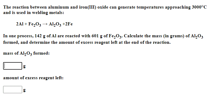 The reaction between aluminum and iron(III) oxide can generate temperatures approaching 3000°C
and is used in welding metals:
2Al + Fe,03 → Al,O3 +2Fe
In one process, 142 g of Al are reacted with 601 g of Fe,O3. Calculate the mass (in grams) of Al,O3
formed, and determine the amount of excess reagent left at the end of the reaction.
mass of Al,O3 formed:
amount of excess reagent left:
