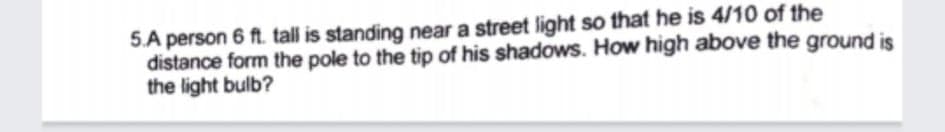 5.A person 6 ft. tall is standing near a street light so that he is 4/10 of the
distance form the pole to the tip of his shadows. How high above the ground is
the light bulb?
