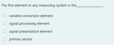 The first element in any measuring system is the
variable conversion element
signal processing element
O signal presentation element
primary sensor
