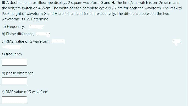ii) A double beam oscilloscope displays 2 square waveform G and H. The time/cm switch is on 2ms/cm and
the volt/cm switch on 4 V/cm. The width of each complete cycle is 7.7 cm for both the waveform. The Peak to
Peak height of waveform G and H are 4.6 cm and 6.7 cm respectively. The difference between the two
waveforms is 0.2. Determine
a) Frequency,
b) Phase difference,
c) RMS value of G waveform.
a) frequency
b) phase difference
c) RMS value of G waveform
