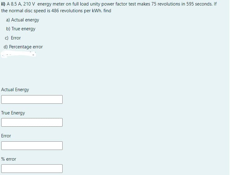 ii) A 8.5 A, 210 V energy meter on full load unity power factor test makes 75 revolutions in 595 seconds. If
the normal disc speed is 486 revolutions per kWh. find
a) Actual energy
b) True energy
c) Error
d) Percentage error
Actual Energy
True Energy
Error
% error
