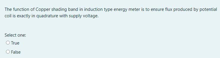 The function of Copper shading band in induction type energy meter is to ensure flux produced by potential
coil is exactly in quadrature with supply voltage.
Select one:
O True
False
