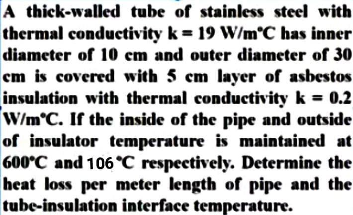 A thick-walled tube of stainless steel with
thermal conductivity k = 19 W/m°C has inner
diameter of 10 em and outer diameter of 30
em is covered with 5 cm layer of asbestos
insulation with thermal conductivity k = 0.2
W/m°C. If the inside of the pipe and outside
of insulator temperature is maintained at
600°C and 106 °C respectively. Determine the
heat loss per meter length of pipe and the
tube-insulation interface temperature.
