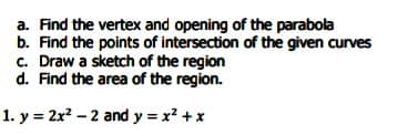 a. Find the vertex and opening of the parabola
b. Find the points of intersection of the given curves
c. Draw a sketch of the region
d. Find the area of the region.
1. y = 2x? – 2 and y = x? +x
