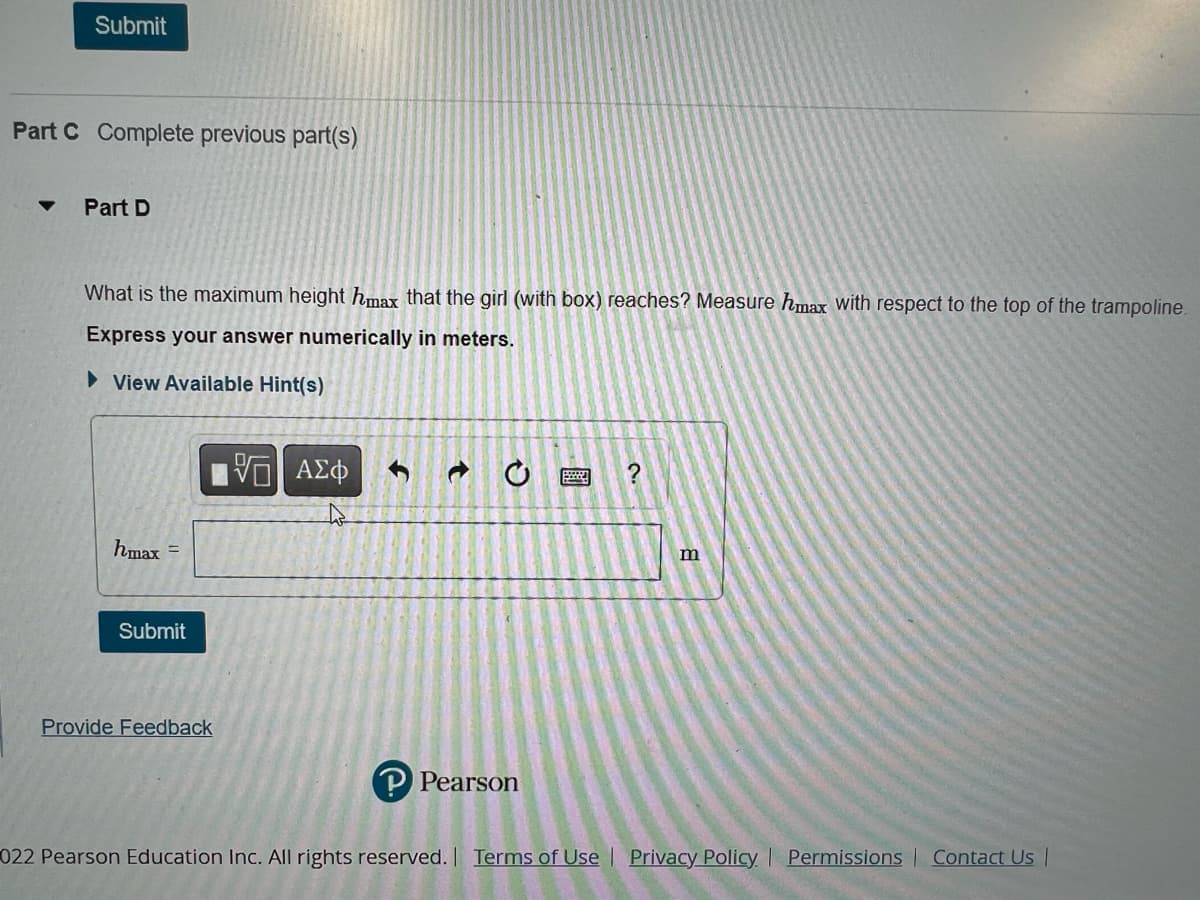 Submit
Part C Complete previous part(s)
Part D
What is the maximum height hmax that the girl (with box) reaches? Measure hmax with respect to the top of the trampoline.
Express your answer numerically in meters.
► View Available Hint(s)
hmax =
Submit
Provide Feedback
VE ΑΣΦ
S
P Pearson
2.
?
m
022 Pearson Education Inc. All rights reserved. | Terms of Use | Privacy Policy | Permissions | Contact Us |