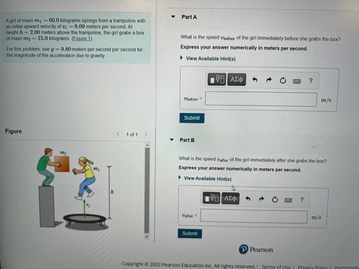 A girl of mass m₁ = 60.0 kilograms springs from a trampoline with
an initial upward velocity of v; = 8.00 meters per second. At
height h = 2.00 meters above the trampoline, the girl grabs a box
of mass m₂ = 15.0 kilograms. (Figure 1)
For this problem, use g = 9.80 meters per second per second for
the magnitude of the acceleration due to gravity.
Figure
m₂
m₁
1 of 1 >
Part A
What is the speed Ubefore of the girl immediately before she grabs the box?
Express your answer numerically in meters per second.
►View Available Hint(s)
G| ΑΣΦ
Ubefore=
Submit
Part B
Vafter =
What is the speed Vafter of the girl immediately after she grabs the box?
Express your answer numerically in meters per second.
► View Available Hint(s)
Submit
15. ΑΣΦ
P Pearson
?
?
m/s
m/s
Copyright © 2022 Pearson Education Inc. All rights reserved. | Terms of Use | Privacy Policy Permission