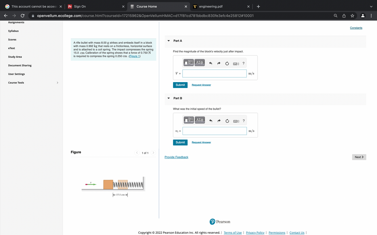 This account cannot be access X
Pf Sign On
Course Home
V engineering.pdf
openvellum.ecollege.com/course.html?courseld=17215962&OpenVellumHMAC=d17f81cd781bbdbc830fe3efc4e25812#10001
Assignments
Constants
Syllabus
Scores
Part A
A rifle bullet with mass 8.00 g strikes and embeds itself in a block
with mass 0.992 kg that rests on a frictionless, horizontal surface
and is attached to a coil spring. The impact compresses the spring
15.0 .cm Calibration of the spring shows that a force of 0.750 N
is required to compress the spring 0.250 cm .(Figure 1)
еТext
Find the magnitude of the block's velocity just after impact.
Study Area
ΑΣφ
?
Document Sharing
User Settings
V =
m/s
Course Tools
>
Submit
Request Answer
Part B
What was the initial speed of the bullet?
ΑΣφ.
?
v =
m/s
Submit
Request Answer
Figure
1 of 1
Provide Feedback
Next >
K15.0 cm-
P Pearson
Copyright © 2022 Pearson Education Inc. All rights reserved. | Terms of Use Privacy Policy Permissions | Contact Us |
