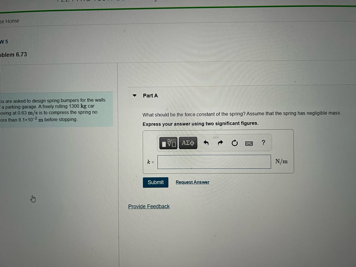 se Home
W 5
oblem 6.73
ou are asked to design spring bumpers for the walls
a parking garage. A freely rolling 1300 kg car
oving at 0.63 m/s is to compress the spring no
ore than 8.1×10-2 m before stopping.
Part A
What should be the force constant of the spring? Assume that the spring has negligible mass.
Express your answer using two significant figures.
[5] ΑΣΦ
k=
Submit
Provide Feedback
Request Answer
?
N/m
