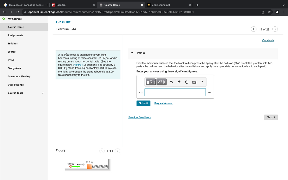 This account cannot be access X
Pf Sign On
Course Home
V engineering.pdf
openvellum.ecollege.com/course.html?courseld=17215962&OpenVellumHMAC=d17f81cd781bbdbc830fe3efc4e25812#10001
My Courses
<Ch 08 HW
Course Home
Exercise 8.44
17 of 28
Assignments
Constants
Syllabus
Scores
Part A
▼
A 15.0 kg block is attached to a very light
horizontal spring of force constant 325 N/m and is
resting on a smooth horizontal table. (See the
figure below (Figure 1).) Suddenly it is struck by a
3.00 kg stone traveling horizontally at 8.00 m/s to
the right, whereupon the stone rebounds at 2.00
m/s horizontally to the left.
eТext
Find the maximum distance that the block will compress the spring after the collision.(Hint: Break this problem into two
parts - the collision and the behavior after the collision - and apply the appropriate conservation law to each part.)
Study Area
Enter your answer using three significant figures.
Document Sharing
V ΑΣφ
?
User Settings
Course Tools
>
x =
m
Submit
Request Answer
Provide Feedback
Next >
Figure
1 of 1
>
15.0 kg
3.00 kg 8.00 m/s
