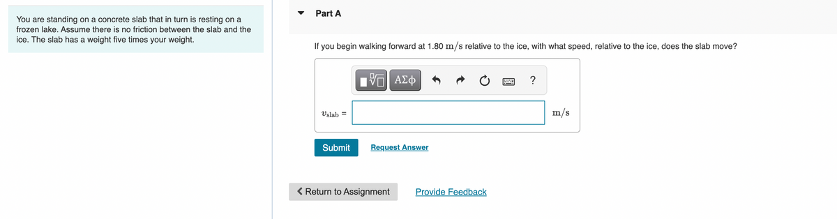 Part A
You are standing on a concrete slab that in turn is resting on a
frozen lake. Assume there is no friction between the slab and the
ice. The slab has a weight five times your weight.
If you begin walking forward at 1.80 m/s relative to the ice, with what speed, relative to the ice, does the slab move?
?
Vslab =
m/s
Submit
Request Answer
< Return to Assignment
Provide Feedback
