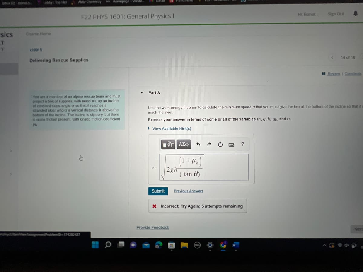 sics
T
Y
Lobby | Top Hat
Course Home
CHW5
Aktiv Chemistry Homepage Vande...
F22 PHYS 1601: General Physics I
Delivering Rescue Supplies
You are a member of an alpine rescue team and must
project a box of supplies, with mass m, up an incline
of constant slope angle a so that it reaches a
stranded skier who is a vertical distance h above the
bottom of the incline. The incline is slippery, but there
is some friction present, with kinetic friction coefficient
Pa
blemiD-174282427
Part A
v=
15] ΑΣΦ
Submit
2gh
Use the work-energy theorem to calculate the minimum speed v that you must give the box at the bottom of the incline so that it
reach the skier
Express your answer in terms of some or all of the variables m, g, h, j, and a.
►View Available Hint(s)
(1 + μk
(tan)
Provide Feedback
Previous Answers
?
X Incorrect; Try Again; 5 attempts remaining
Hi, Esmat
Sign Out
A
< 14 of 18
Review | Constants
Next