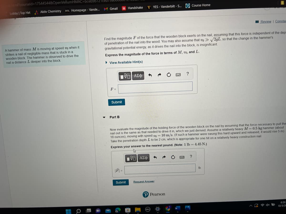 xhtml?courseld=17544544&OpenVellumHMAC=bceb9b/2
Lobby | Top Hat Aktiv Chemistry DZL Homepage - Vande...
A hammer of mass M is moving at speed vo when it
strikes a nail of negligible mass that is stuck in a
wooden block. The hammer is observed to drive the
nail a distance L deeper into the block.
Q
ceb/
M Gmail Handshake
F =
Find the magnitude F of the force that the wooden block exerts on the nail, assuming that this force is independent of the dept
of penetration of the nail into the wood. You may also assume that vo > √2gL, so that the change in the hammer's
gravitational potential energy, as it drives the nail into the block, is insignificant.
Express the magnitude of the force in terms of M, vo, and L.
View Available Hint(s)
195| ΑΣΦ
Submit
Part B
VYES - Vanderbilt - S... Course Home
Submit
Now evaluate the magnitude of the holding force of the wooden block on the nail by assuming that the force necessary to pull the
nail out is the same as that needed to drive it in, which we just derived. Assume a relatively heavy M = 0.5 kg hammer (about
18 ounces), moving with speed vo= 10 m/s. (If such a hammer were swung this hard upward and released, it would rise 5 m).
Take the penetration depth L to be 2 cm, which is appropriate for one hit on a relatively heavy construction nail.
Express your answer to the nearest pound. (Note: 1 lb = 4.45 N.)
[-] ΑΣΦ
Request Answer
?
P Pearson
Review | Constan
?
lb
6:26
4x D 10/3/2