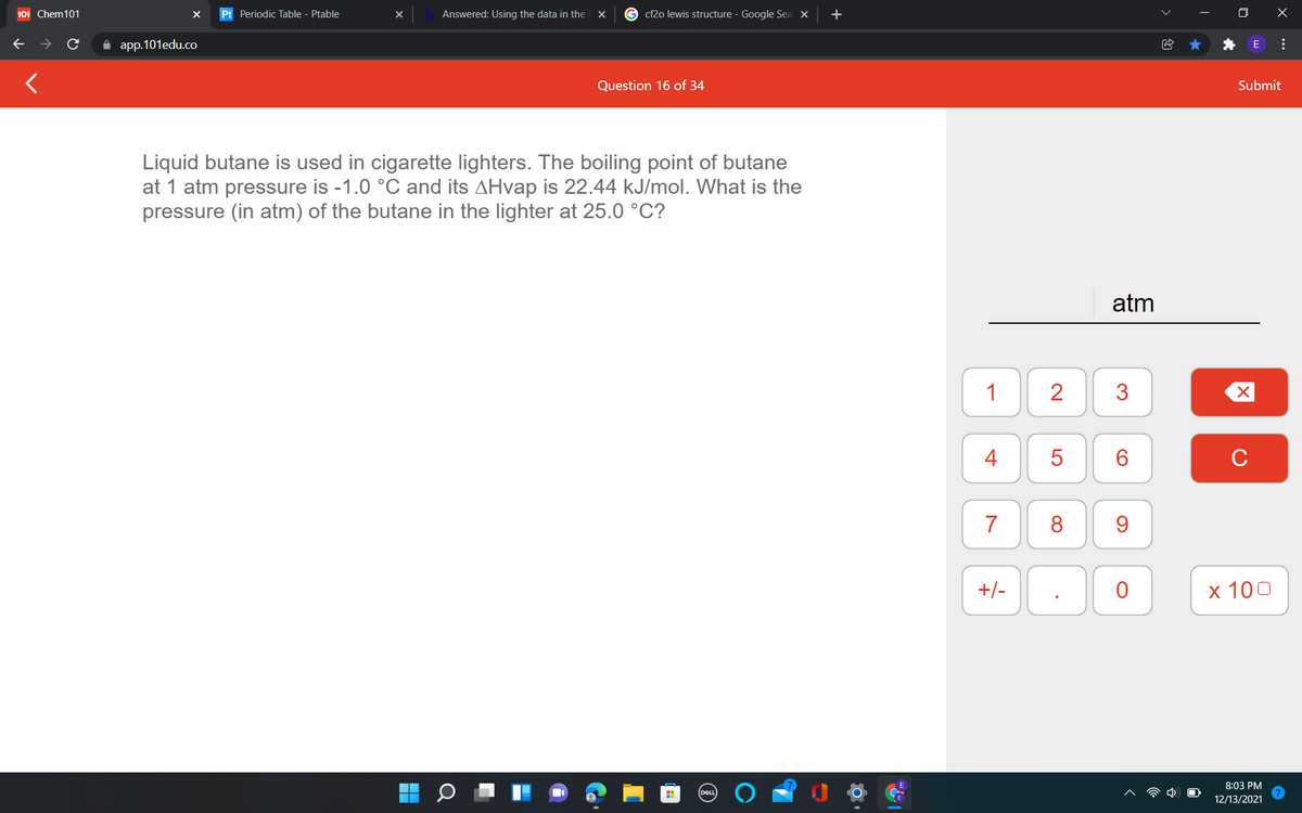 101 Chem101
Pt Periodic Table - Ptable
Answered: Using the data in the
cf2o lewis structure - Google Sea X
O X
A app.101edu.co
Question 16 of 34
Submit
Liquid butane is used in cigarette lighters. The boiling point of butane
at 1 atm pressure is -1.0 °C and its AHvap is 22.44 kJ/mol. What is the
pressure (in atm) of the butane in the lighter at 25.0 °C?
atm
1
2
4
C
7
8
9.
+/-
х 100
8:03 PM
12/13/2021
...
