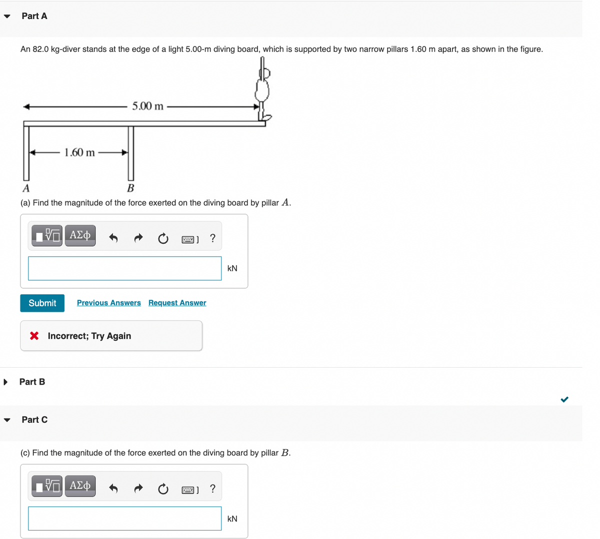 Part A
An 82.0 kg-diver stands at the edge of a light 5.00-m diving board, which is supported by two narrow pillars 1.60 m apart, as shown in the figure.
5.00 m
1.60 m
A
В
(a) Find the magnitude of the force exerted on the diving board by pillar A.
?
kN
Submit
Previous Answers Request Answer
Incorrect; Try Again
Part B
Part C
(c) Find the magnitude of the force exerted on the diving board by pillar B.
ΑΣφ
kN
