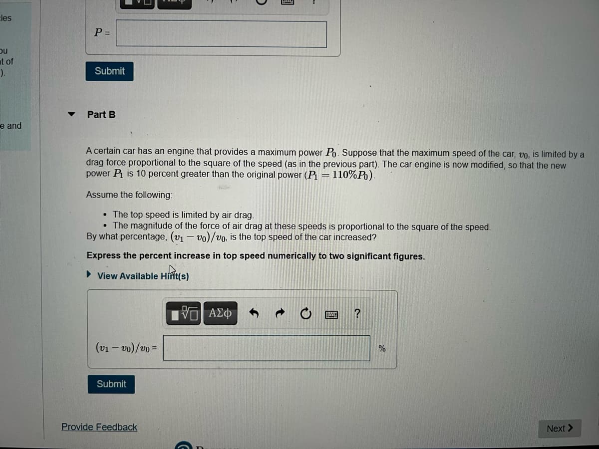 les
bu
t of
-).
e and
P=
Submit
Part B
Assume the following:
A certain car has an engine that provides a maximum power Po. Suppose that the maximum speed of the car, vo, is limited by a
drag force proportional to the square of the speed (as in the previous part). The car engine is now modified, so that the new
power P₁ is 10 percent greater than the original power (P₁ = 110%P).
(v1-vo)/vo=
Submit
• The top speed is limited by air drag.
.
The magnitude of the force of air drag at these speeds is proportional to the square of the speed.
By what percentage, (v₁ - vo)/vo, is the top speed of the car increased?
Express the percent increase in top speed numerically to two significant figures.
► View Available
Provide Feedback
O
Hint(s)
Hint(s)
3
VO ΑΣΦ
..
?
%
Next >