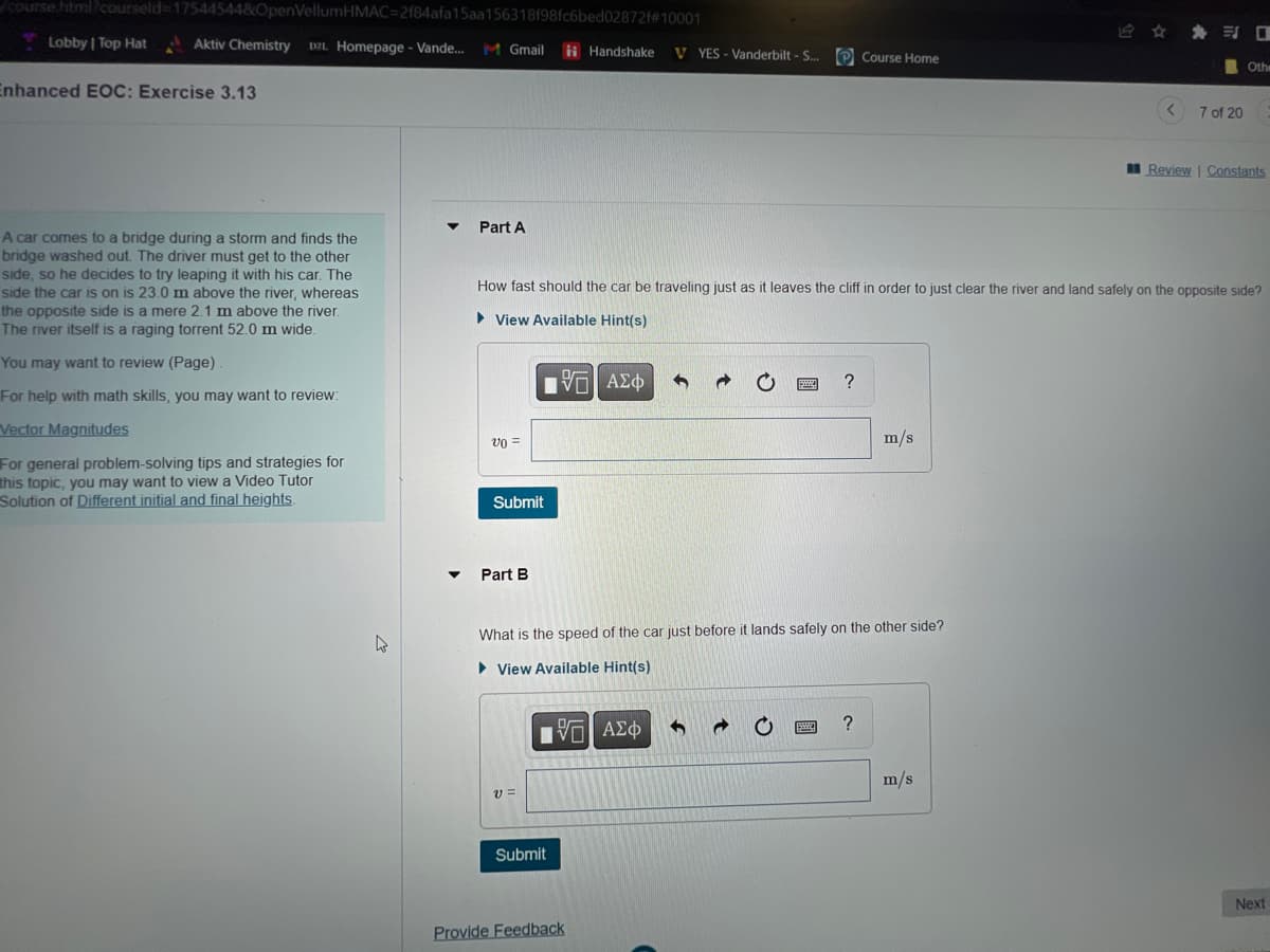 course.html?courseld-17544544&OpenVellumHMAC=2f84afa15aa156318f98fc6bed02872f#10001
Aktiv Chemistry DZL Homepage - Vande... M Gmail
Lobby | Top Hat
Enhanced EOC: Exercise 3.13
A car comes to a bridge during a storm and finds the
bridge washed out. The driver must get to the other
side, so he decides to try leaping it with his car. The
side the car is on is 23.0 m above the river, whereas
the opposite side is a mere 2.1 m above the river.
The river itself is a raging torrent 52.0 m wide.
You may want to review (Page)
For help with math skills, you may want to review:
Vector Magnitudes
For general problem-solving tips and strategies for
this topic, you may want to view a Video Tutor
Solution of Different initial and final heights.
4
Part A
v0 =
Submit
Part B
[ΕΙ ΑΣΦ
VE
V =
Handshake V YES - Vanderbilt - S...
How fast should the car be traveling just as it leaves the cliff in order to just clear the river and land safely on the opposite side?
View Available Hint(s)
D
ΠΫΠΙ ΑΣΦ
Submit
What is the speed of the car just before it lands safely on the other side?
View Available Hint(s)
Provide Feedback
f d
?
www.
Course Home
?
m/s
7 of 20
m/s
O
Othe
Review | Constants
Next