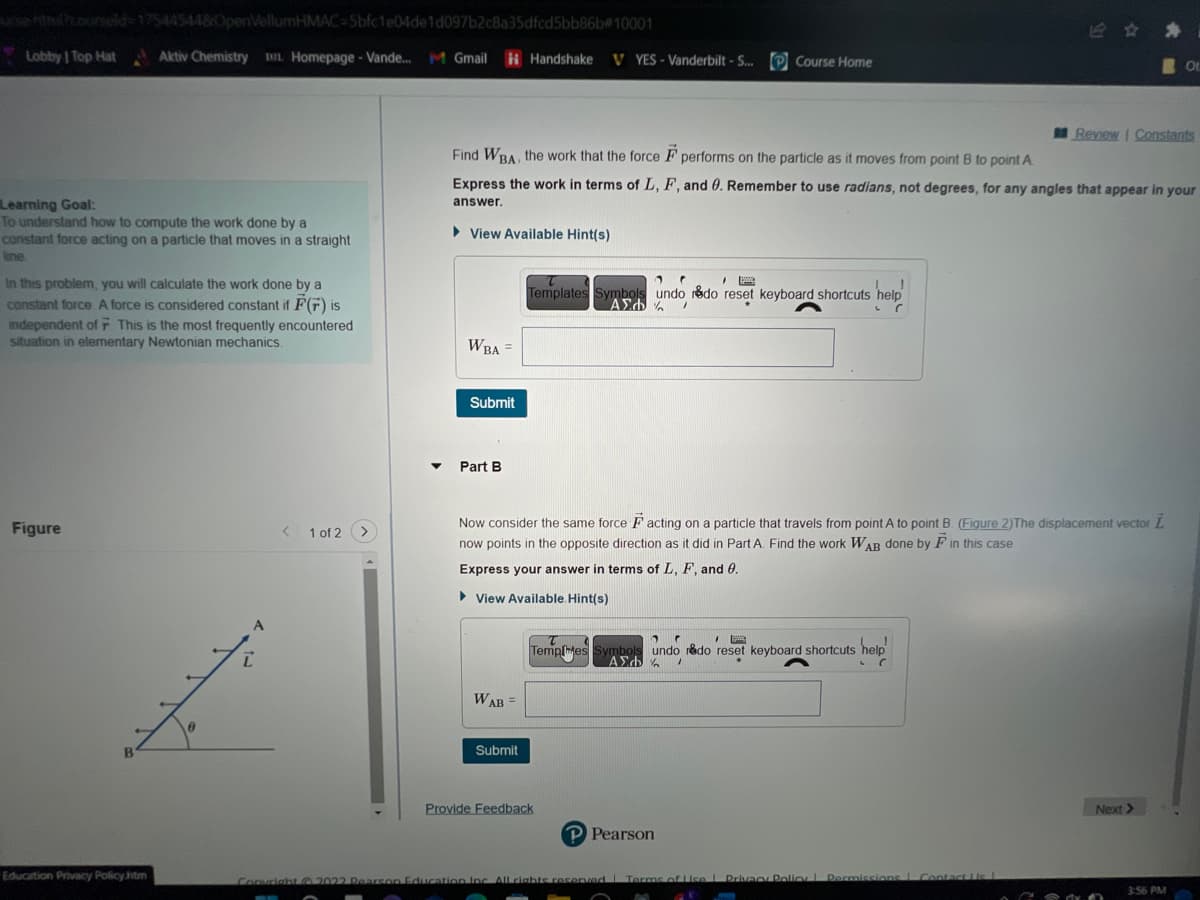 ursentrul?courseld-175445448OpenVellumHMAC-5bfc1e04de1d097b2c8a35dfcd5bb86b#10001
Lobby | Top Hat Aktiv Chemistry DL Homepage - Vande... M Gmail
Learning Goal:
To understand how to compute the work done by a
constant force acting on a particle that moves in a straight
line.
In this problem, you will calculate the work done by a
constant force. A force is considered constant if F(F) is
independent of F This is the most frequently encountered
situation in elementary Newtonian mechanics.
Figure
B
Education Privacy Policy.htm
Z
A
< 1 of 2 >
▼
► View Available Hint(s)
WBA =
Find WBA, the work that the force F performs on the particle as it moves from point B to point A
Express the work in terms of L, F, and 0. Remember to use radians, not degrees, for any angles that appear in your
answer.
Submit
Part B
Handshake V YES - Vanderbilt - S... Course Home
WAB =
Submit
20
"
A
Templates Symbols undo redo reset keyboard shortcuts help
ΑΣΦ
/
L
C
Now consider the same force Facting on a particle that travels from point A to point B. (Figure 2) The displacement vector L
now points in the opposite direction as it did in Part A. Find the work WAB done by F in this case.
Express your answer in terms of L, F, and 0.
► View Available. Hint(s)
2 C
Temples Symbols undo r&do reset keyboard shortcuts help!
ΑΣΦΑ /
L
Provide Feedback
P Pearson
Review | Constants
Copyright © 2022 Pearson Education Inc. All rights reserved Terms of Use | Privacy Policy Permissions Contact Lis L
Or
Next >
3:56 PM