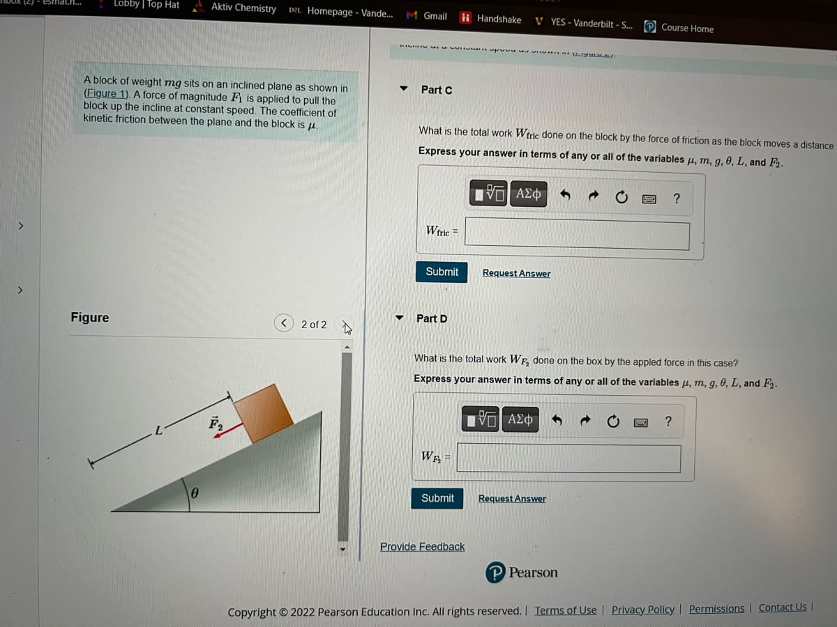 (2) esmat.n...
Lobby | Top Hat
Figure
A block of weight mg sits on an inclined plane as shown in
(Figure 1). A force of magnitude F1 is applied to pull the
block up the incline at constant speed. The coefficient of
kinetic friction between the plane and the block is μ.
Aktiv Chemistry D2L Homepage - Vande... M Gmail
0
2 of 2
Part C
w up a IGMEV.
Wfric
What is the total work Wfric done on the block by the force of friction as the block moves a distance
Express your answer in terms of any or all of the variables , m, g, 0, L, and F2.
ΓΕΙ ΑΣΦ
Submit
Part D
Handshake VYES - Vanderbilt - S...
WF₂=
Submit
Provide Feedback
Request Answer
What is the total work WF₂ done on the box by the appled force in this case?
Express your answer in terms of any or all of the variables μ, m, g, 0, L, and F₂.
[VD] ΑΣΦ
Course Home
Request Answer
P Pearson
?
?
Copyright © 2022 Pearson Education Inc. All rights reserved. | Terms of Use | Privacy Policy | Permissions | Contact Us |