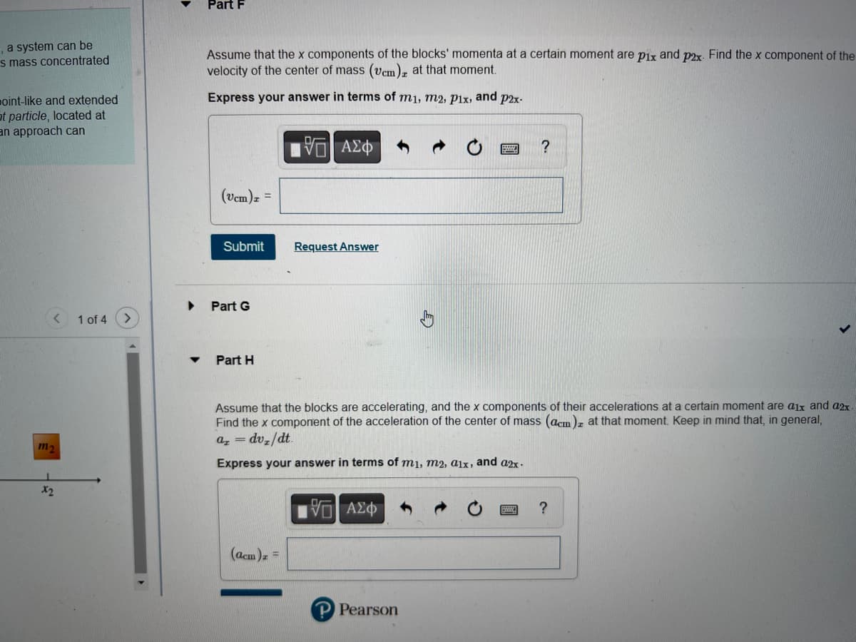 , a system can be
s mass concentrated
point-like and extended
at particle, located at
an approach can
m₂
X₂
1 of 4
Part F
Assume that the x components of the blocks' momenta at a certain moment are pix and p2x. Find the x component of the
velocity of the center of mass (vcm)z at that moment.
Express your answer in terms of m1, m2, pix, and p2x-
(vcm)z
Submit
Part G
=
Part H
15. ΑΣΦ
(acm) z =
Request Answer
Assume that the blocks are accelerating, and the x components of their accelerations at a certain moment are aix and a2x
Find the x component of the acceleration of the center of mass (acm) at that moment. Keep in mind that, in general,
Az = dv/dt.
Express your answer in terms of mi, m2, aix, and a2x.
[5] ΑΣΦΑΛΟ
?
P Pearson
?