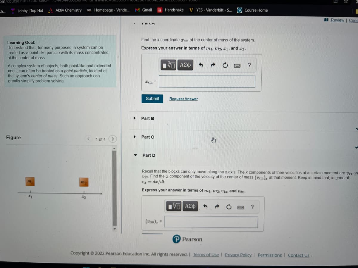 om/course.html?coul
.h...
Lobby | Top Hat
Learning Goal:
Understand that, for many purposes, a system can be
treated as a point-like particle with its mass concentrated
at the center of mass.
A complex system of objects, both point-like and extended
ones, can often be treated as a point particle, located at
the system's center of mass. Such an approach can
greatly simplify problem solving.
Figure
Aktiv Chemistry D2L Homepage - Vande... M Gmail
m₁
X₁
< 1
m₂
x₂
of 4
1 of 4 >
▶
▶
railn
Find the x coordinate em of the center of mass of the system.
Express your answer in terms of mi, m2, x1, and 22.
15| ΑΣΦ
Icm=
Submit
Part B
Part C
▼ Part D
Handshake VYES - Vanderbilt - S... Course Home
(Ucm) =
Request Answer
5] ΑΣΦ
→ C
P Pearson
www.
Recall that the blocks can only move along the x axis. The x components of their velocities at a certain moment are vix an
2x. Find the component of the velocity of the center of mass (vem), at that moment. Keep in mind that, in general:
V₂ = dx/dt
Express your answer in terms of mi, m2, vix, and v2x-
?
B
?
Review | Cons
Copyright © 2022 Pearson Education Inc. All rights reserved. | Terms of Use | Privacy Policy | Permissions | Contact Us |