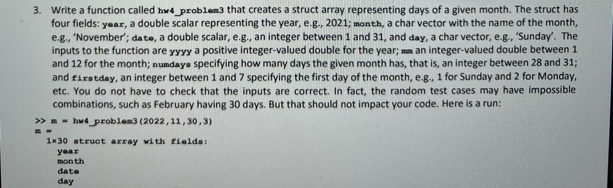 3. Write a function called hw4_problem3 that creates a struct array representing days of a given month. The struct has
four fields: year, a double scalar representing the year, e.g., 2021; month, a char vector with the name of the month,
e.g., 'November'; date, a double scalar, e.g., an integer between 1 and 31, and day, a char vector, e.g., 'Sunday'. The
inputs to the function are yyyy a positive integer-valued double for the year; mm an integer-valued double between 1
and 12 for the month; numdays specifying how many days the given month has, that is, an integer between 28 and 31;
and firstday, an integer between 1 and 7 specifying the first day of the month, e.g., 1 for Sunday and 2 for Monday,
etc. You do not have to check that the inputs are correct. In fact, the random test cases may have impossible
combinations, such as February having 30 days. But that should not impact your code. Here is a run:
>> m= hw4_problem3 (2022, 11,30,3)
m =
1x30 struct array with fields:
year
month
date
day