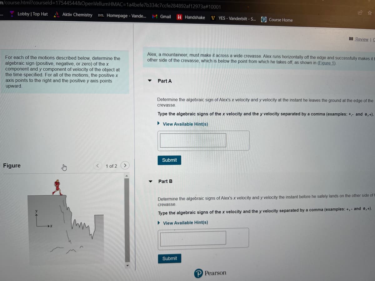 m/course.html?courseld=17544544&OpenVellumHMAC=1a4befe7b334c7ccfe284892af12973a#10001
Aktiv Chemistry D2L Homepage - Vande... M Gmail
Lobby | Top Hat
For each of the motions described below, determine the
algebraic sign (positive, negative, or zero) of the x
component and y component of velocity of the object at
the time specified. For all of the motions, the positive x
axis points to the right and the positive y axis points
upward.
Figure
L.
< 1 of 2
Part A
Alex, a mountaineer, must make it across a wide crevasse. Alex runs horizontally off the edge and successfully makes it t
other side of the crevasse, which is below the point from which he takes off, as shown in (Figure 1).
Handshake VYES - Vanderbilt - S... Course Home
Determine the algebraic sign of Alex's x velocity and y velocity at the instant he leaves the ground at the edge of the
crevasse.
Submit
Type the algebraic signs of the x velocity and the y velocity separated by a comma (examples: +,- and 0,+).
View Available Hint(s)
Part B
Review | C
Submit
Determine the algebraic signs of Alex's x velocity and y velocity the instant before he safely lands on the other side of
crevasse.
Type the algebraic signs of the x velocity and the y velocity separated by a comma (examples: +,- and e,+).
View Available Hint(s)
P Pearson