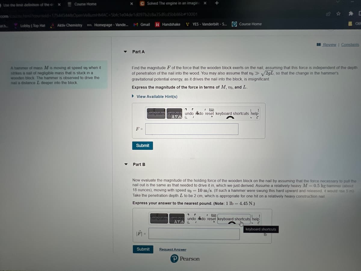 Use the limit definition of the de X Course Home
com course hom/courseld=17544544&OpenVellumHMAC=5bfc1e04de1d097b2c8a35dfcd5bb86b#10001
ath.
Lobby | Top Hat
C Solved The engine in an imagina x
Aktiv Chemistry DL Homepage - Vande... M Gmail
A hammer of mass M is moving at speed up when it
strikes a nail of negligible mass that is stuck in a
wooden block. The hammer is observed to drive the
nail a distance L deeper into the block.
▼
Part A
F =
Submit
Part B
Handshake
Find the magnitude F of the force that the wooden block exerts on the nail, assuming that this force is independent of the depth
of penetration of the nail into the wood. You may also assume that vo > √2gL, so that the change in the hammer's
gravitational potential energy, as it drives the nail into the block, is insignificant.
Express the magnitude of the force in terms of M, vo, and L.
► View Available Hint(s)
|F| =
V YES - Vanderbilt - S... Course Home
1 C
1 B
Templates Symbols undo do reset keyboard shortcuts help
ΑΣΦΑ /
help
L
Submit
+
Now evaluate the magnitude of the holding force of the wooden block on the nail by assuming that the force necessary to pull the
nail out is the same as that needed to drive it in, which we just derived. Assume a relatively heavy M = 0.5 kg hammer (about
18 ounces), moving with speed vo= 10 m/s. (If such a hammer were swung this hard upward and released, I would rise 5 m)
Take the penetration depth L to be 2 cm, which is appropriate for one hit on a relatively heavy construction nail
Express your answer to the nearest pound. (Note: 1 lb = 4.45 N.)
2 C
I
Templates Symbols undo rådo reset keyboard shortcuts help
ΑΣΦΑ 7
C
Request Answer
Pearson
Oth
keyboard shortcuts
lb
C
Review | Constants