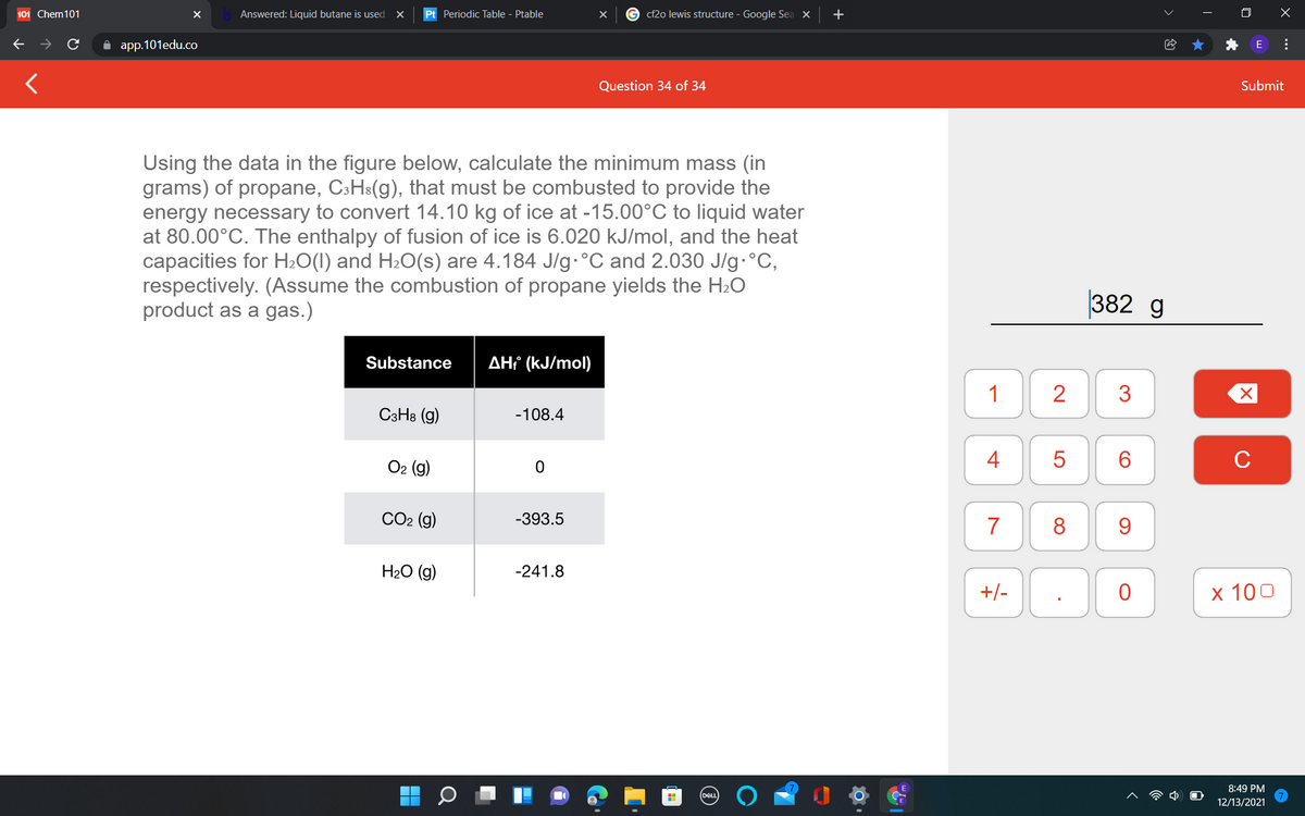 101 Chem101
Answered: Liquid butane is used
Pt Periodic Table - Ptable
cf2o lewis structure - Google Sea X
O X
A app.101edu.co
Question 34 of 34
Submit
Using the data in the figure below, calculate the minimum mass (in
grams) of propane, C:H:(g), that must be combusted to provide the
energy necessary to convert 14.10 kg of ice at -15.00°C to liquid water
at 80.00°C. The enthalpy of fusion of ice is 6.020 kJ/mol, and the heat
capacities for H»O(I) and H2O(s) are 4.184 J/g.°C and 2.030 J/g.°C,
respectively. (Assume the combustion of propane yields the H2O
product as a gas.)
382 g
Substance
AH¡ (kJ/mol)
1
2
C3H8 (g)
-108.4
О2 (9)
4
C
СО (9)
-393.5
7
8
9.
H2O (g)
-241.8
+/-
х 100
8:49 PM
DELL
12/13/2021
...
3.
