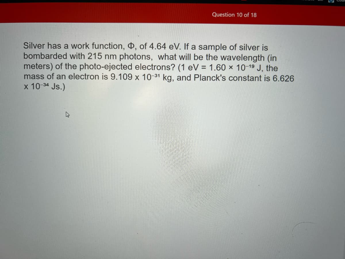 Question 10 of 18
Silver has a work function, , of 4.64 eV. If a sample of silver is
bombarded with 215 nm photons, what will be the wavelength (in
meters) of the photo-ejected electrons? (1 eV = 1.60 x 10-1⁹9 J, the
mass of an electron is 9.109 x 10-31 kg, and Planck's constant is 6.626
x 10-34 Js.)