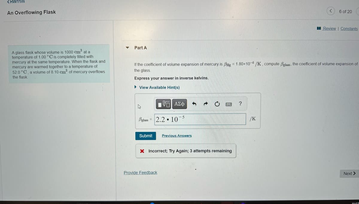 <HW11m
An Overflowing Flask
A glass flask whose volume is 1000 cm³ at a
temperature of 1.00 °C is completely filled with
mercury at the same temperature. When the flask and
mercury are warmed together to a temperature of
52.0 °C, a volume of 8.10 cm³ of mercury overflows
the flask
Part A
4
If the coefficient of volume expansion of mercury is BHg = 1.80×10-4/K, compute Bglass, the coefficient of volume expansion of
the glass.
Express your answer in inverse kelvins.
►View Available Hint(s)
glass
Submit
[5] ΑΣΦ 4
2.2 10-5
Provide Feedback
Previous Answers
X Incorrect; Try Again; 3 attempts remaining
?
6 of 20
/K
Review | Constants
Next >
11:07